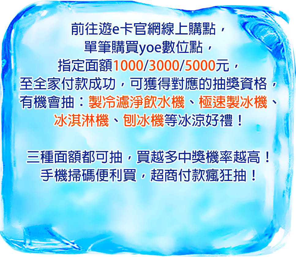 前往遊e卡官網線上購點,
單筆購買yoe數位點,
指定面額1000/3000/5000元,
至全家付款成功,
可獲得對應的抽獎資格,
有機會抽:製冷濾淨飲水機、極速製冰機、冰淇淋機、刨冰機等冰涼好禮!
三種面額都可抽,買越多中獎機率越高!
手機掃碼便利買,超商付款瘋狂抽!