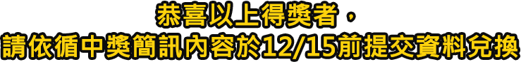 恭喜以上得獎者,請依循中獎簡訊內容於12/15前提交資料兌換 恭喜以上得獎者,請依循中獎簡訊內容於12/15前提交資料兌換